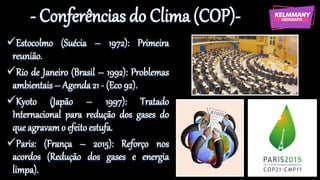 - Conferências do Clima (COP)-
✓Estocolmo (Suécia – 1972): Primeira
reunião.
✓Rio de Janeiro (Brasil – 1992): Problemas
ambientais– Agenda21 - (Eco 92).
✓Kyoto (Japão – 1997): Tratado
Internacional para redução dos gases do
que agravamo efeitoestufa.
✓Paris: (França – 2015): Reforço nos
acordos (Redução dos gases e energia
limpa).
 