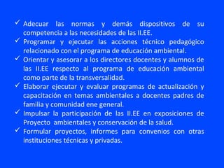  Adecuar las normas y demás dispositivos de su
  competencia a las necesidades de las II.EE.
 Programar y ejecutar las acciones técnico pedagógico
  relacionado con el programa de educación ambiental.
 Orientar y asesorar a los directores docentes y alumnos de
  las II.EE respecto al programa de educación ambiental
  como parte de la transversalidad.
 Elaborar ejecutar y evaluar programas de actualización y
  capacitación en temas ambientales a docentes padres de
  familia y comunidad ene general.
 Impulsar la participación de las II.EE en exposiciones de
  Proyecto ambientales y conservación de la salud.
 Formular proyectos, informes para convenios con otras
  instituciones técnicas y privadas.
 