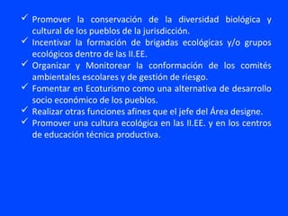  Promover la conservación de la diversidad biológica y
  cultural de los pueblos de la jurisdicción.
 Incentivar la formación de brigadas ecológicas y/o grupos
  ecológicos dentro de las II.EE.
 Organizar y Monitorear la conformación de los comités
  ambientales escolares y de gestión de riesgo.
 Fomentar en Ecoturismo como una alternativa de desarrollo
  socio económico de los pueblos.
 Realizar otras funciones afines que el jefe del Área designe.
 Promover una cultura ecológica en las II.EE. y en los centros
  de educación técnica productiva.
 