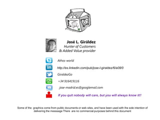 José L. Giráldez

Hunter of Customers
& Added Value provider
Athos-world

http://es.linkedin.com/pub/jose-l-giraldez/6/a08/0
GiraldezGo
+34 916419116
jose-madrid.es@googlemail.com
If you quit nobody will care, but you will always know it!!

Some of the graphics come from public documents or web sites, and have been used with the sole intention of
delivering the messsage There are no commercial purposes behind this document

 