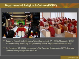 Department of Religion & Culture (DORC)
www.tibet.net
 Began as Council for Religious Affairs office on April 27, 1959 in Mussoorie, DORC
aims at reviving, preserving, and promoting Tibetan religious and cultural heritage
 On September 12, 1960 it became one of the five main departments of CTA, later one
of the seven major departments of CTA
 