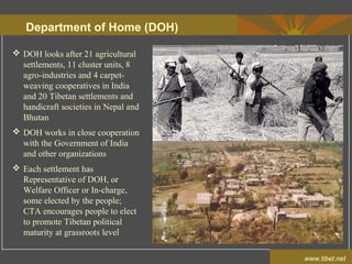 Department of Home (DOH)
www.tibet.net
 DOH looks after 21 agricultural
settlements, 11 cluster units, 8
agro-industries and 4 carpet-
weaving cooperatives in India
and 20 Tibetan settlements and
handicraft societies in Nepal and
Bhutan
 DOH works in close cooperation
with the Government of India
and other organizations
 Each settlement has
Representative of DOH, or
Welfare Officer or In-charge,
some elected by the people;
CTA encourages people to elect
to promote Tibetan political
maturity at grassroots level
 