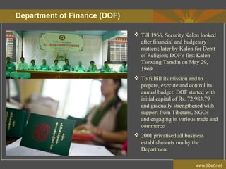 Department of Finance (DOF)
www.tibet.net
 Till 1966, Security Kalon looked
after financial and budgetary
matters; later by Kalon for Deptt
of Religion; DOF's first Kalon
Tsewang Tamdin on May 29,
1969
 To fulfill its mission and to
prepare, execute and control its
annual budget; DOF started with
initial capital of Rs. 72,983.79
and gradually strengthened with
support from Tibetans, NGOs
and engaging in various trade and
commerce
 2001 privatised all business
establishments run by the
Department
 