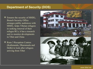 Department of Security (DOS)
www.tibet.net
 Ensures the security of HHDL;
Branch Security Office
arranges public audiences with
HHDL; helps Tibetan refugees
in seeking renewal of their
refugee RCs; it has a research
unit to monitor developments
in Tibet and China
 Runs 3 Reception Centres
(Kathmandu, Dharamsala and
Delhi) to look after refugees
arriving from Tibet
 