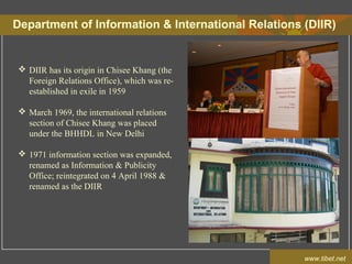 Department of Information & International Relations (DIIR)
www.tibet.net
 DIIR has its origin in Chisee Khang (the
Foreign Relations Office), which was re-
established in exile in 1959
 March 1969, the international relations
section of Chisee Khang was placed
under the BHHDL in New Delhi
 1971 information section was expanded,
renamed as Information & Publicity
Office; reintegrated on 4 April 1988 &
renamed as the DIIR
 