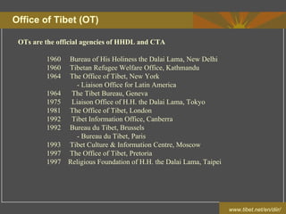 www.tibet.net/en/diir/
Office of Tibet (OT)
OTs are the official agencies of HHDL and CTA
1960 Bureau of His Holiness the Dalai Lama, New Delhi
1960 Tibetan Refugee Welfare Office, Kathmandu
1964 The Office of Tibet, New York
- Liaison Office for Latin America
1964 The Tibet Bureau, Geneva
1975 Liaison Office of H.H. the Dalai Lama, Tokyo
1981 The Office of Tibet, London
1992 Tibet Information Office, Canberra
1992 Bureau du Tibet, Brussels
- Bureau du Tibet, Paris
1993 Tibet Culture & Information Centre, Moscow
1997 The Office of Tibet, Pretoria
1997 Religious Foundation of H.H. the Dalai Lama, Taipei
 