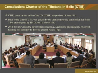 Constitution: Charter of the Tibetans in Exile (CTIE)
www.tibet.net
 CTIE, based on the spirit of the UN UDHR, adopted on 14 June 1991
 Prior to the Charter CTA was guided by the draft democratic constitution for future
Tibet promulgated by HHDL on 10 March 1963
 2011 powers within the three bodies Executive, Legislative and Judiciary reviewed,
handing full authority to directly-elected Kalon Tripa
 
