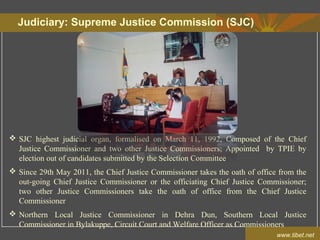 Judiciary: Supreme Justice Commission (SJC)
www.tibet.net
 SJC highest judicial organ, formalised on March 11, 1992, Composed of the Chief
Justice Commissioner and two other Justice Commissioners; Appointed by TPIE by
election out of candidates submitted by the Selection Committee
 Since 29th May 2011, the Chief Justice Commissioner takes the oath of office from the
out-going Chief Justice Commissioner or the officiating Chief Justice Commissioner;
two other Justice Commissioners take the oath of office from the Chief Justice
Commissioner
 Northern Local Justice Commissioner in Dehra Dun, Southern Local Justice
Commissioner in Bylakuppe, Circuit Court and Welfare Officer as Commissioners
 