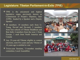 Legislature: Tibetan Parliament-in-Exile (TPIE)
www.tibet.net
 TPIE is the unicameral and highest
legislative organ, previously known as
Commission of People's Deputies, later
ATPD; headed by a Speaker and a Deputy
Speaker
 44 members: 10 members each from U-
Tsang, Do-tod and Do-med, 2 members
from four schools of Tibetan Buddhism and
Bon faith; 4 members from the west: 2 from
Europe, 1 each from North America and
Canada
 Any 25-year-old Tibetan eligible to contest
elections, term five years and any Tibetan of
18 years age is entitled to vote
 Twice-year Sessions, 11-member standing
committee; Local Assemblies
 