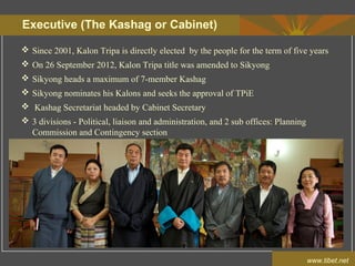 Executive (The Kashag or Cabinet)
www.tibet.net
 Since 2001, Kalon Tripa is directly elected by the people for the term of five years
 On 26 September 2012, Kalon Tripa title was amended to Sikyong
 Sikyong heads a maximum of 7-member Kashag
 Sikyong nominates his Kalons and seeks the approval of TPiE
 Kashag Secretariat headed by Cabinet Secretary
 3 divisions - Political, liaison and administration, and 2 sub offices: Planning
Commission and Contingency section
 