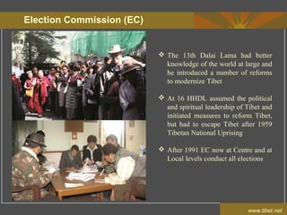 Election Commission (EC)
www.tibet.net
 The 13th Dalai Lama had better
knowledge of the world at large and
he introduced a number of reforms
to modernize Tibet
 At 16 HHDL assumed the political
and spiritual leadership of Tibet and
initiated measures to reform Tibet,
but had to escape Tibet after 1959
Tibetan National Uprising
 After 1991 EC now at Centre and at
Local levels conduct all elections
 