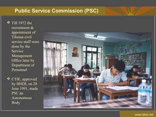 Public Service Commission (PSC)
www.tibet.net
 Till 1972 the
recruitment &
appointment of
Tibetan civil
service staff were
done by the
Service
Management
Office later by
Department of
Personnel
 CTIE, approved
by HHDL on 28
June 1991, made
PSC an
Autonomous
Body
 
