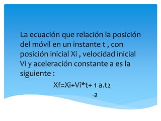 La ecuación que relación la posición 
del móvil en un instante t , con 
posición inicial Xi , velocidad inicial 
Vi y aceleración constante a es la 
siguiente : 
Xf=Xi+Vi*t+ 1 a.t2 
2 
 