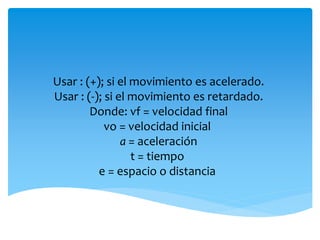 Usar : (+); si el movimiento es acelerado. 
Usar : (-); si el movimiento es retardado. 
Donde: vf = velocidad final 
vo = velocidad inicial 
a = aceleración 
t = tiempo 
e = espacio o distancia 
 