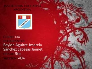 INSTITUCION EDUCATIVA 
ARGENTINA 
CURSO: CTA 
INTEGRANTES: 
Baylon Aguirre Jesarela 
Sánchez cabezas Jannet 
GRADO:5to 
SECCIÓN: «D» 
 
