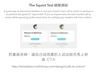 The Squint Test [ۜyԇ
http://templates.mailchimp.com/design/calls-to-action/
A quick way to determine whether or not your emails main call to action is obvious is
to perform the good ol' squint test. If you or anyone else can pick out the call to
action while squinting at the email, then its unlikely your readers will miss it either.
ѮŪ׌ԼԇԇܷRϱ
R CTA
 