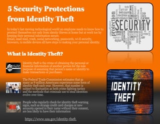 5 Security Protections
from Identity Theft
In today’s fast moving technological world an employee needs to know how to
proctect themselves not only from idenity thieves at home but at work too by
keeping their personal information secure.
Email, snail mail, trash, social networking, passwords, wi-fi security,
browsers, to mobile devices all have steps to making your personal identity.
What is Identity Theft?
Identity theft is the crime of obtaining the personal or
financial information of another person for the sole
purpose of assuming that person's name or identity to
make transactions or purchases.
The Federal Trade Commission estimates that as
many as 9 million Americans experience some form of
identity theft each year. However, that number is
subject to fluctuation as both crime fighting tactics
and the methods that criminals use to steal identities
evolve over time.
People who regularly check for identity theft warning
signs, such as strange credit card charges or new
accounts opened in their name without their consent,
are less likely to have their information
https://www.usa.gov/identity-theft.
 
