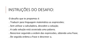 INSTRUÇÕES DO DESAFIO:
O desafio que te propomos é:
. Traduzir para linguagem matemática as expressões;
. Sem utilizar a calculadora, descobre a solução;
. A cada solução está associada uma palavra;
. Reescreve seguindo a ordem das expressões, obtendo uma frase;
. De seguida ordena a frase e descreve-a.
 