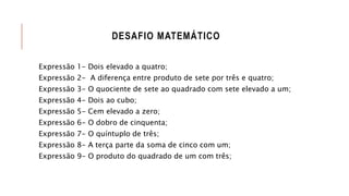 DESAFIO MATEMÁTICO
Expressão 1- Dois elevado a quatro;
Expressão 2- A diferença entre produto de sete por três e quatro;
Expressão 3- O quociente de sete ao quadrado com sete elevado a um;
Expressão 4- Dois ao cubo;
Expressão 5- Cem elevado a zero;
Expressão 6- O dobro de cinquenta;
Expressão 7- O quíntuplo de três;
Expressão 8- A terça parte da soma de cinco com um;
Expressão 9- O produto do quadrado de um com três;
 