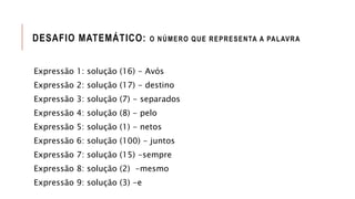 DESAFIO MATEMÁTICO: O NÚMERO QUE REPRESENTA A PALAVRA
Expressão 1: solução (16) - Avós
Expressão 2: solução (17) - destino
Expressão 3: solução (7) - separados
Expressão 4: solução (8) - pelo
Expressão 5: solução (1) - netos
Expressão 6: solução (100) - juntos
Expressão 7: solução (15) -sempre
Expressão 8: solução (2) -mesmo
Expressão 9: solução (3) -e
 