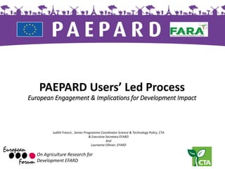 PAEPARD Users’ Led Process
European Engagement & Implications for Development Impact
On Agriculture Research for
Development EFARD
Judith Francis , Senior Programme Coordinator Science & Technology Policy, CTA
& Executive Secretary EFARD
And
Laurianne Ollivier, EFARD
 