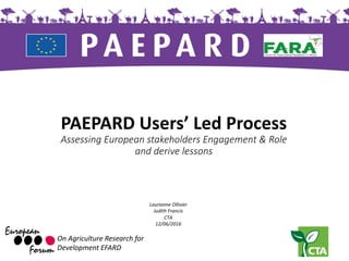 PAEPARD	Users’	Led	Process
Assessing	European	stakeholders	Engagement	&	Role	
and	derive	lessons	
On	Agriculture Research	for
Development	EFARD
Laurianne	Ollivier	
Judith	Francis	
CTA
12/06/2016
 