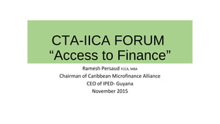CTA-IICA FORUM
“Access to Finance”
Ramesh Persaud FCCA, MBA
Chairman of Caribbean Microfinance Alliance
CEO of IPED- Guyana
November 2015
 