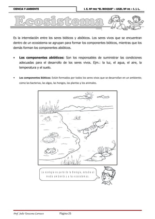 CIENCIA Y AMBIENTE                                                                 I. E. Nº 1182 “EL BOSQUE” – UGEL Nº 05 – S. J. L.




Es la interrelación entre los seres bióticos y abióticos. Los seres vivos que se encuentran
dentro de un ecosistema se agrupan para formar los componentes bióticos, mientras que los
demás forman los componentes abióticos.


•    Los componentes abióticos: Son los responsables de suministrar las condiciones
     adecuadas para el desarrollo de los seres vivos. Ejm.: la luz, el agua, el aire, la
     temperatura y el suelo.


•    Los componentes bióticos: Están formados por todos los seres vivos que se desarrollan en un ambiente;
     como las bacterias, las algas, las hongos, las plantas y los animales.




                           L a e c o lo g ía e s p a r t e d e la B io lo g ía , e s t u d ia a l
                                 m e d io a m b ie n t e y a lo s e c o s is t e m a s .




Prof. Julio Tarazona Carrasco                     Página 25
 
