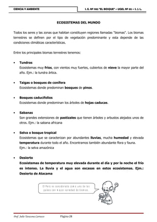 CIENCIA Y AMBIENTE                                                              I. E. Nº 1182 “EL BOSQUE” – UGEL Nº 05 – S. J. L.




                                            ECOSISTEMAS DEL MUNDO


Todos los seres y las zonas que habitan constituyen regiones llamadas biomas. Los biomas
terrestres se definen por el tipo de vegetación predominante y esta depende de las
condiciones climáticas características.


Entre los principales biomas terrestres tenemos:


•    Tundras
     Ecosistemas muy fríos, con vientos muy fuertes, cubiertos de nieve la mayor parte del
     año. Ejm.: la tundra ártica.


•    Taigas o bosques de conífera
     Ecosistemas donde predominan bosques de pinos.


•    Bosques caducifolios
     Ecosistemas donde predominan los árboles de hojas caducas.


•    Sabanas
     Son grandes extensiones de pastizales que tienen árboles y arbustos alejados unos de
     otros. Ejm.: la sabana africana


•    Selva o bosque tropical
     Ecosistemas que se caracterizan por abundantes lluvias, mucha humedad y elevada
     temperatura durante todo el año. Encontramos también abundante flora y fauna.
     Ejm.: la selva amazónica


•    Desierto
     Ecosistemas de temperatura muy elevada durante el día y por la noche el frío
     es intenso. La lluvia y el agua son escasas en estos ecosistemas. Ejm.:
     Desierto de Atacama


                           E l P e r ú e s c o n s id e r a d o c o m o u n o d e lo s
                            p a ís e s c o n m a y o r v a r ie d a d d e b io m a s .




Prof. Julio Tarazona Carrasco                    Página 28
 