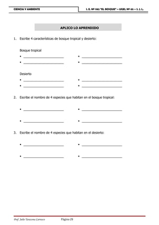 CIENCIA Y AMBIENTE                                   I. E. Nº 1182 “EL BOSQUE” – UGEL Nº 05 – S. J. L.




                                  APLICO LO APRENDIDO


1.   Escribe 4 características de bosque tropical y desierto:


     Bosque tropical
     • _______________________                 • _______________________
     • _______________________                 • _______________________


     Desierto
     • _______________________                 • _______________________
     • _______________________                 • _______________________


2.   Escribe el nombre de 4 especies que habitan en el bosque tropical:


     • _______________________                 • _______________________


     • _______________________                 • _______________________


3.   Escribe el nombre de 4 especies que habitan en el desierto:


     • _______________________                 • _______________________


     • _______________________                 • _______________________




Prof. Julio Tarazona Carrasco      Página 29
 