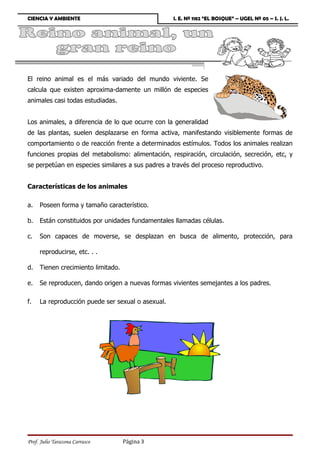 CIENCIA Y AMBIENTE                                 I. E. Nº 1182 “EL BOSQUE” – UGEL Nº 05 – S. J. L.




El reino animal es el más variado del mundo viviente. Se
calcula que existen aproxima-damente un millón de especies
animales casi todas estudiadas.


Los animales, a diferencia de lo que ocurre con la generalidad
de las plantas, suelen desplazarse en forma activa, manifestando visiblemente formas de
comportamiento o de reacción frente a determinados estímulos. Todos los animales realizan
funciones propias del metabolismo: alimentación, respiración, circulación, secreción, etc, y
se perpetúan en especies similares a sus padres a través del proceso reproductivo.


Características de los animales

a.   Poseen forma y tamaño característico.

b.   Están constituidos por unidades fundamentales llamadas células.

c.   Son capaces de moverse, se desplazan en busca de alimento, protección, para

     reproducirse, etc. . .

d.   Tienen crecimiento limitado.

e.   Se reproducen, dando origen a nuevas formas vivientes semejantes a los padres.

f.   La reproducción puede ser sexual o asexual.




Prof. Julio Tarazona Carrasco       Página 3
 