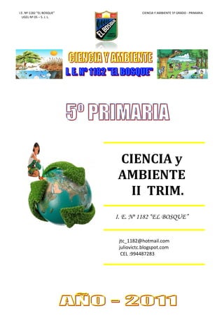 I.E. Nº 1182 “EL BOSQUE”              CIENCIA Y AMBIENTE 5º GRADO - PRIMARIA
  UGEL Nº 05 – S. J. L.




                           CIENCIA y
                           AMBIENTE
                             II TRIM.
                           I. E. Nº 1182 “EL BOSQUE”


                            jtc_1182@hotmail.com
                            juliovictc.blogspot.com
                             CEL :994487283
 