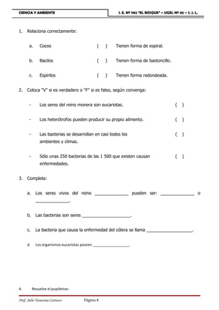 CIENCIA Y AMBIENTE                                        I. E. Nº 1182 “EL BOSQUE” – UGEL Nº 05 – S. J. L.




1.   Relaciona correctamente:


       a.      Cocos                          (    )     Tienen forma de espiral.


       b.      Bacilos                        (    )     Tienen forma de bastoncillo.


       c.      Espirilos                      (    )     Tienen forma redondeada.


2.   Coloca V si es verdadero o F si es falso, según convenga:


       -       Los seres del reino monera son eucariotas.                                    (   )


       -       Los heterótrofos pueden producir su propio alimento.                          (   )


       -       Las bacterias se desarrollan en casi todos los                                (   )
               ambientes y climas.


       -       Sólo unas 250 bacterias de las 1 500 que existen causan                       (   )
               enfermedades.


3.   Completa:


     a.      Los seres vivos del reino ______________ pueden ser: ______________ o
             ______________.


     b.      Las bacterias son seres ____________________.


     c.      La bacteria que causa la enfermedad del cólera se llama ___________________.


     d.      Los organismos eucariotas poseen __________________.




4.         Resuelve el pupiletras:

Prof. Julio Tarazona Carrasco          Página 4
 