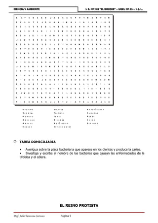 CIENCIA Y AMBIENTE                                                                  I. E. Nº 1182 “EL BOSQUE” – UGEL Nº 05 – S. J. L.


  A   J     Y    S    B    Z   A   H   J A         Q    R   A   N       P   V   T M        A     R      P     E   M
  S   V     E   G     T    S   J D     U   A       N    I   M   A       L   I   A     I    A     E      I     R   E
  K   O     I    S    S    K   Q   Q   L   N       E    A   E       E   S   R   R     P    T    N       O     R   E
  L   U     S   G     P    L   E   I   I       I   R M      C   N       O   E   G    A      I    E      L     Y   S
  V   C     R    J Q       I   I   O   A   M       F    E   E       T   T   E   O    R     T     R      I     D   P
  J   L    W     T    E    R   R   U   E   A       L   M    S   C       O   M   H     E   O     A       N     E   I
  E   O    G    Q    H     Q   J O     S   L       O    T   A   N       N   M   O    N     E     R      A     X   R
 O    R     Y   H    N     E   V   I   Q   A       S    B   U   D       E   R   M     I    S     S      I     T   I
  I   O    W    O     C    S   K   H   I   U       I    R   E       I   L   E   B    U    O         I   L     E   L
  G   F    Q    N    A     O   L   F M     H       E    T   E   R       O   T   R    O     F    O       S     R   O
  U   I     R   G    Q     L   A   K   A   E       T    T   S   A       Ñ   I   E    V     U    O       E     E   S
  J   L     R   O    W     I   K   V M     B       P    L   A   N       T   A   E     E    N     E      S     L   D
  I   A     Y    S    R    C   D   E   I   C       R    A   O       S   E   S   S    R     G    U       T     G   E
  R   I     K    R    I    A   J   Y   R   F       O    R   C   V       R   A   T    U      I    Y      R     R   R
  E   I    U     E   O     B   J O     A   E       T    E   O       E   O   E   E    N    O     M       E     U   M
  F   V     E   G     E    T   A   L   A   L       I    E   N       L   N   S   L     L    C     E      T     Ñ   A
  D   G     E   U    G     E   L   S   E   Ñ       S    Q   R   Q       U   L   I     I   O     Ñ       O     O   S
  F   J W       H    D     T   G   Y   Q   A       T    S   L   A       N   A   B    N     C    V M           N   H
  H   O     T    V W       Y   A   D   H   R       A    U   T   O       T   R   O     F   O      S      Y     E   O
  T   I    O     S   W     E   S   R   J   L       Z    T   U   Ñ       A   F   O     L    S    D       J     S   H

          B a c t e ri a                   P la n t a e                              H e t e r ó t r o fo s
          V e g e ta l                     P ro ti s ta                              C lo r o fi la
          H o ng o s                       Fu n g i                                  A lg a s
          A n i m a li a                   M o n e ra                                Co cos
          A n im a l                       A u t ó t r o fo s                        E s p i r i lo s
          B a c i lo s                     E s p i ro q u e t a s




È     TAREA DOMICILIARIA

      • Averigua sobre la placa bacteriana que aparece en los dientes y produce la caries.
      • Investiga y escribe el nombre de las bacterias que causan las enfermedades de la
      tifoidea y el cólera.




                                                       EL REINO PROTISTA

Prof. Julio Tarazona Carrasco                          Página 5
 