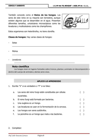 CIENCIA Y AMBIENTE                                     I. E. Nº 1182 “EL BOSQUE” – UGEL Nº 05 – S. J. L.




También conocido como el Reino de los hongos. Los
seres de este reino en su mayoría son terrestres, aunque
existen algunos que se desarrollan en el agua. Presentan
diferentes tamaños, unicelulares microscópicos como las
levaduras y multicelulares como los champiñones.

Estos organismos son heterótrofos, no tiene clorofila.

Clases de hongos: Hay varias clases de hongos:

-    Setas
     ___________________________________________________________________

-    Mohos
     ___________________________________________________________________

-    Levaduras
        ___________________________________________________________________

     Nota científica
       Los hongos viven en lugares húmedos sobre troncos, plantas y animales en descomposición o
dentro del cuerpo de animales y demás seres vivos.



                                    APLICO LO APRENDIDO

1.   Escribe V si es verdadero o F si es falso:


       a.     Los seres del reino fungi están constituidos por células                      (   )
              eucariotas.
       b.     El reino fungi está formado por bacterias.                                    (   )
       c.     Una euglena es un hongo.                                                      (   )
       d.     Las levaduras se usan en la fermentación de la cerveza.                       (   )
       e.     Los hongos son seres autótrofos.                                              (   )
       f.     La penicilina es un hongo que mata a las bacterias.                           (   )




2.   Completar:


Prof. Julio Tarazona Carrasco        Página 8
 