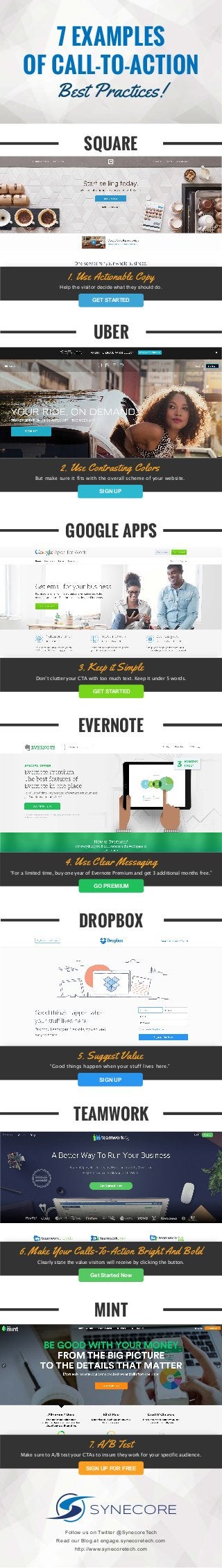 7 EXAMPLES
OF CALL-TO-ACTION
Best Practices!
2. Use Contrasting Colors
SIGN UP
But make sure it fits with the overall scheme of your website.
UBER
1. Use Actionable Copy
GET STARTED
Help the visitor decide what they should do.
SQUARE
6. Make Your Calls-To-Action Bright And Bold
Get Started Now
Clearly state the value visitors will receive by clicking the button.
TEAMWORK
7. A/B Test
SIGN UP FOR FREE
Make sure to A/B test your CTAs to insure they work for your specific audience.
MINT
3. Keep it Simple
GET STARTED
Don’t clutter your CTA with too much text. Keep it under 5 words.
GOOGLE APPS
5. Suggest Value
SIGN UP
“Good things happen when your stuff lives here.”
DROPBOX
4. Use Clear Messaging
GO PREMIUM
“For a limited time, buy one year of Evernote Premium and get 3 additional months free.”
EVERNOTE
SYNECORE
Follow us on Twitter @SynecoreTech
Read our Blog at engage.synecoretech.com
http://www.synecoretech.com
 