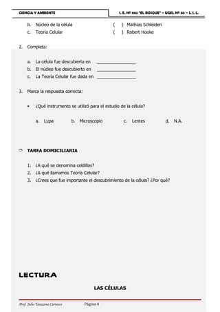 CIENCIA Y AMBIENTE                                     I. E. Nº 1182 “EL BOSQUE” – UGEL Nº 05 – S. J. L.


     b.    Núcleo de la célula                     (    ) Mathias Schleiden
     c.    Teoría Celular                          (    ) Robert Hooke


2.   Completa:


     a.    La célula fue descubierta en      ________________
     b.    El núcleo fue descubierto en      ________________
     c.    La Teoría Celular fue dada en ________________


3.   Marca la respuesta correcta:


     •     ¿Qué instrumento se utilizó para el estudio de la célula?


           a.    Lupa           b.   Microscopio         c.   Lentes               d.   N.A.




È TAREA DOMICILIARIA

     1.    ¿A qué se denomina celdillas?
     2.    ¿A qué llamamos Teoría Celular?
     3.    ¿Crees que fue importante el descubrimiento de la célula? ¿Por qué?




LECTURA
                                            LAS CÉLULAS


Prof. Julio Tarazona Carrasco          Página 4
 