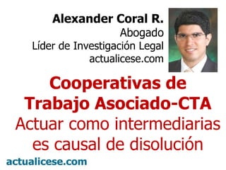 Alexander Coral R. Abogado Líder de Investigación Legal actualicese.com Cooperativas de Trabajo Asociado-CTA Actuar como intermediarias es causal de disolución 