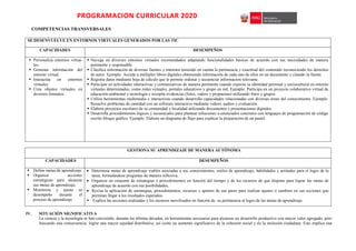 PROGRAMACION CURRICULAR 2020
COMPETENCIAS TRANSVERSALES
SE DESENVUELVE EN ENTORNOS VIRTUALES GENERADOS POR LAS TIC
CAPACIDADES DESEMPEÑOS
 Personaliza entornos virtua-
les.
 Gestiona información del
entorno virtual.
 Interactúa en entornos
virtuales.
 Crea objetos virtuales en
diversos formatos.
 Navega en diversos entornos virtuales recomendados adaptando funcionalidades básicas de acuerdo con sus necesidades de manera
pertinente y responsable.
 Clasifica información de diversas fuentes y entornos teniendo en cuenta la pertinencia y exactitud del contenido reconociendo los derechos
de autor. Ejemplo: Accede a múltiples libros digitales obteniendo información de cada uno de ellos en un documento y citando la fuente.
 Registra datos mediante hoja de cálculo que le permite ordenar y secuenciar informacion relevante.
 Participar en actividades interactivas y comunicativas de manera pertinente cuando expresa su identidad personal y sociocultural en entorno
virtuales determinados, como redes virtuales, portales educativos y grupo en red. Ejemplo: Participa en un proyecto colaborativo virtual de
educación ambiental y tecnología y recopila evidencias (fotos, videos y propuestas) utilizando fotos y grupos.
 Utiliza herramientas multimedia e interactivas cuando desarrolla capacidades relacionadas con diversas áreas del conocimiento. Ejemplo:
Resuelve problemas de cantidad con un software interactivo mediante videos, audios y evaluación.
 Elabora proyectos escolares de su comunidad y localidad utilizando documentos y presentaciones digitales.
 Desarrolla procedimientos lógicos y secuenciales para plantear soluciones a enunciados concretos con lenguajes de programación de código
escrito bloque gráfico. Ejemplo. Elabora un diagrama de flujo para explicar la preparación de un pastel.
GESTIONA SU APRENDIZAJE DE MANERA AUTÓNOMA
CAPACIDADES DESEMPEÑOS
 Define metas de aprendizaje.
 Organiza acciones
estratégicas para alcanzar
sus metas de aprendizaje.
 Monitorea y ajusta su
desempeño durante el
proceso de aprendizaje.
 Determina metas de aprendizaje viables asociadas a sus conocimientos, estilos de aprendizaje, habilidades y actitudes para el logro de la
tarea, formulándose preguntas de manera reflexiva.
 Organiza un conjunto de estrategias y procedimientos en función del tiempo y de los recursos de que dispone para lograr las metas de
aprendizaje de acuerdo con sus posibilidades,
 Revisa la aplicación de estrategias, procedimientos, recursos y aportes de sus pares para realizar ajustes o cambios en sus acciones que
permitan llegar a los resultados esperados.
 Explica las acciones realizadas y los recursos movilizados en función de su pertinencia al logro de las metas de aprendizaje
IV. SITUACIÓN SIGNIFICATIVA
La ciencia y la tecnología se han convertido, durante las últimas décadas, en herramientas necesarias para alcanzar un desarrollo productivo con mayor valor agregado, pero
buscando una consecuencia: lograr una mayor equidad distributiva, asi como un aumento significativo de la cohesión social y de la inclusión ciudadana. Esto implica una
 