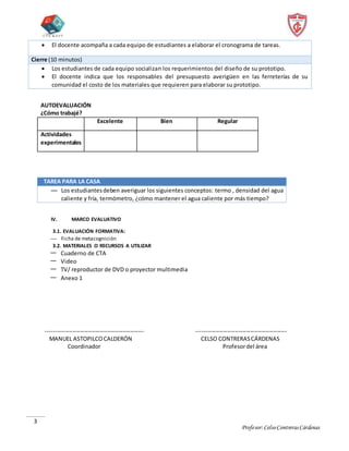Profesor:CelsoContrerasCárdenas
3
 El docente acompaña a cada equipo de estudiantes a elaborar el cronograma de tareas.
Cierre (10 minutos)
 Los estudiantes de cada equipo socializan los requerimientos del diseño de su prototipo.
 El docente indica que los responsables del presupuesto averigüen en las ferreterías de su
comunidad el costo de los materiales que requieren para elaborar su prototipo.
AUTOEVALUACIÓN
¿Cómo trabajé?
Excelente Bien Regular
Actividades
experimentales
TAREA PARA LA CASA
— Los estudiantesdeben averiguar los siguientes conceptos: termo , densidad del agua
caliente y fría, termómetro, ¿cómo mantener el agua caliente por más tiempo?
IV. MARCO EVALUATIVO
3.1. EVALUACIÓN FORMATIVA:
 Ficha de metacognición
3.2. MATERIALES O RECURSOS A UTILIZAR
— Cuaderno de CTA
— Video
— TV/ reproductor de DVD o proyector multimedia
— Anexo 1
--------------------------------------------------- -----------------------------------------------
MANUEL ASTOPILCOCALDERÓN CELSO CONTRERASCÁRDENAS
Coordinador Profesordel área
 