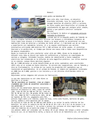 Profesor:CelsoContrerasCárdenas
4
Anexo 1
Calentador solar gratis con botellas PET
Hace ocho años José Alano, un mécanico
brasileño retirado, tuvo la inspiración de
recoger botellas de plástico (PET) y cartones
de leche usados para desarrollar un sistema de
calentamiento de agua por energía solar simple,
barato y que pudiera construir cualquier
persona.
The Ecologist le dedica un estupendo artículo
contando su historia:
…viendo que en su pequeño pueblo de Tubarão no
existía ninguna infraestructura para reciclar los envases y sintiéndose incapaces de
tirar todos esos envases a la basura, Alano y su mujer pronto se encontraron con una
habitación llena de botellas y cartones de leche vacíos. […] Haciendo uso de su ingenio
y experiencia con captadores solares, él y su esposa construyeron una versión
alternativa utilizando 100 botellas PET y 100 cartones de leche usados. El prototipo
funcionó a la perfección, al tiempo que dieron una nueva vida a todos esos desperdicios
de manera responsable.
Desde la invención de este calefactor solar allá por 2002, Alano no ha dejado de
difundir esta idea en Brasil por medio de conferencias y tallere s en comunidades de
vecinos y colegios. Entidades locales, medios de comunicación y hasta compañías
eléctricas han colaborado en la difusión de esta magnífica práctica. Las cifras exactas
no se conocen, aunque Alano menciona algunas:
Más de 7.000 personas se están beneficiando ya de estos captadores auto construidos
(DIY) sólo en el estado de Santa Catarina. Ya existen dos cooperativas, una en Tubarão y
otra en Florianópolis, la última de las cuales ha producido 437 captadores que se
instalarán en ayuntamientos. En el estado de Paraná, el número de captadores instalados
en 2008 fue de 6.000, gracias a los talleres y a los folletos distribuidos entre la
población.
Adjuntamos varias imágenes del proceso de fabricación.
Lo que más impresiona es oir cómo Alano se
describe a sí mismo:
“No me considero un inventor, sino un simple
ciudadano que trata de encontrar soluciones a
los problemas.”
Estos son los materiales básicos necesarios:
botellas de plástico 2L (60), cajas de cartón
(50), tubo de PVC de 100 mm (70 cm), tubo de
PVC de 20 mm (11.7m), 90 grados 20 mm codos de
PVC (4), 20mm de PVC T-conectores (20), 20 mm
de tapones de PVC (2), pegamento para PVC,
pintura negro mate y el rodillo, papel de lija, cinta auto-fusión, martillo de goma,
sierra, madera u otro material por el apoyo.
Se utiliza el tubo de PVC de 100 mm como molde y se cortar la parte inferior de las
botellas. Se corta la tubería de PVC de 20 mm en 10 x 20 x 1m y 8,5 cm de piezas y se
ensamblan con el conector T. Se cortan y pintan los cartones en tono negro mate, así
como las tuberías de un metro de largo. Y se ensamblan.
Los paneles deben ser colocados por lo menos 30 cm por debajo del tanque y estar situados
hacia el sur, en el hemisferio norte, y hacia el norte en el hemisferio sur, en muro o
 