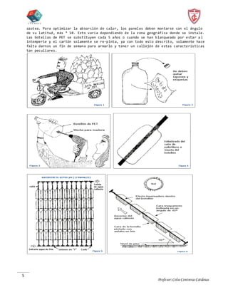 Profesor:CelsoContrerasCárdenas
5
azotea. Para optimizar la absorción de calor, los paneles deben montarse con el ángulo
de su latitud, más ° 10. Esto varía dependiendo de la zona geográfica donde se instale.
Las botellas de PET se substituyen cada 5 años o cuando se han blanqueado por estar a l
intemperie y el cartón solamente se re-pinta, ya con todo esto descrito, solamente hace
falta darnos un fin de semana para armarlo y tener un callejón de estas características
tan peculiares.
 