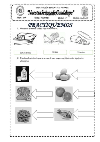 1. Une cada alimento con su tipo de nutriente.
2. Escribe el nutriente que se encuentra en mayor cantidad en los siguientes
alimentos.
3.
4.
5.
ÁREA: CTA NIVEL: PRIMARIA GRADO: 4º FECHA: 06/03/17
INST IT UCIÓN EDUCAT IVA PRIVADA
GUÍA N° 1
Carbohidratos Lípidos Vitaminas