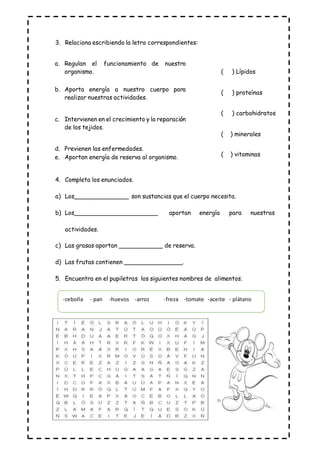 3. Relaciona escribiendo la letra correspondientes:
4. Completa los enunciados.
a) Los_______________ son sustancias que el cuerpo necesita.
b) Los_______________________ aportan energía para nuestras
actividades.
c) Las grasas aportan ____________ de reserva.
d) Las frutas contienen ________________.
5. Encuentra en el pupiletras los siguientes nombres de alimentos.
-cebolla - pan -huevos -arroz -freza -tomate -aceite - plátano
a. Regulan el funcionamiento de nuestro
organismo.
b. Aporta energía a nuestro cuerpo para
realizar nuestras actividades.
c. Intervienen en el crecimiento y la reparación
de los tejidos.
d. Previenen las enfermedades.
e. Aportan energía de reserva al organismo.
( ) Lípidos
( ) proteínas
( ) carbohidratos
( ) minerales
( ) vitaminas