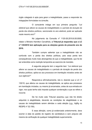 CTA nº 1147-09.2010.6.00.0000/DF.




órgão colegiado é apta para gerar a inelegibilidade, passo a responder às
indagações formuladas na consulta.

                 O consulente indaga em sua primeira pergunta: “Lei
eleitoral que alterar as causas de inelegibilidade e o período de duração da
perda dos direitos políticos, sancionada no ano eleitoral, pode ser aplicada
neste mesmo ano?”

                 No julgamento da Consulta nº 1120-26.2010.6.00.0000,
relator o Ministro Hamilton Carvalhido, o Tribunal já respondeu que a LC
nº 135/2010 tem aplicação para as eleições gerais do presente ano de
2010.

                 Também cumpre salientar que a inelegibilidade não se
confunde com a perda dos direitos políticos, pois essa perda tem
consequências muito mais abrangentes do que a inelegibilidade, que há de
ser entendida como restrição temporária ao exercício de mandato.

                 A segunda pergunta tem o seguinte teor: “Lei eleitoral que
alterar as causas de inelegibilidade e o período de duração da perda dos
direitos políticos, aplica-se aos processos em tramitação iniciados antes de
sua vigência?”

                 Respondo-a afirmativamente, isto é, dizendo que a LC nº
135/10, que alterou as causas de inelegibilidade, se aplica aos processos
em tramitação iniciados, ou mesmo já encerrados, antes de sua entrada em
vigor, nos quais tenha sido imposta qualquer condenação a que se refere a
nova lei.

                 De há muito este Tribunal assentou que não há direito
adquirido à elegibilidade, devendo as condições de elegibilidade e as
causas de inelegibilidade serem aferidas a cada eleição (v.g., AgRg no
RESPE nº 32.158).

                 E essa aferição, como já evidenciado anteriormente, deve
ocorrer à data do pedido de registro de candidatura e sem prejuízo até
mesmo da verificação de qualquer inelegibilidade superveniente.


                                                                          10
 