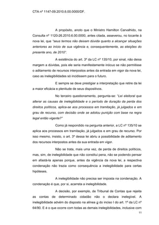 CTA nº 1147-09.2010.6.00.0000/DF.




                A propósito, anoto que o Ministro Hamilton Carvalhido, na
Consulta nº 1120-26.2010.6.00.0000, antes citada, asseverou, no tocante à
nova lei, que “seus termos não deixam dúvida quanto a alcançar situações
anteriores ao início de sua vigência e, consequentemente, as eleições do
presente ano, de 2010”.

                A existência do art. 3º da LC nº 135/10, por sinal, não deixa
margem a dúvidas, pois ele seria manifestamente inócuo se não permitisse
o aditamento de recursos interpostos antes da entrada em vigor da nova lei,
caso as inelegibilidades só incidissem para o futuro.

                E sempre se deve prestigiar a interpretação que retire da lei
a maior eficácia e plenitude de seus dispositivos.

                No terceiro questionamento, pergunta-se: “Lei eleitoral que
alterar as causas de inelegibilidade e o período de duração da perda dos
direitos políticos, aplica-se aos processos em tramitação, já julgados e em
grau de recurso, com decisão onde se adotou punição com base na regra
legal então vigente?”

                Como já respondido na pergunta anterior, a LC nº 135/10 se
aplica aos processos em tramitação, já julgados e em grau de recurso. Por
isso mesmo, insisto, o art. 3º dessa lei abriu a possibilidade de aditamento
dos recursos interpostos antes da sua entrada em vigor.

                Não se trata, mais uma vez, de perda de direitos políticos,
mas, sim, de inelegibilidade que não constitui pena, não se podendo pensar
em afastá-la apenas porque, antes da vigência da nova lei, a respectiva
condenação não trazia como consequência a inelegibilidade para certas
hipóteses.

                A inelegibilidade não precisa ser imposta na condenação. A
condenação é que, por si, acarreta a inelegibilidade.

                A decisão, por exemplo, de Tribunal de Contas que rejeita
as   contas   de   determinado   cidadão    não      o   declara   inelegível. A
inelegibilidade advém do disposto na alínea g do inciso I do art. 1º da LC nº
64/90. E é o que ocorre com todas as demais inelegibilidades, inclusive com
                                                                              11
 