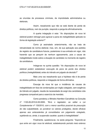CTA nº 1147-09.2010.6.00.0000/DF.




as oriundas de processos criminais, de improbidade administrativa ou
eleitorais.

                  Assim, ressalvando que não se está diante de perda de
direitos políticos, nem de punição, respondo a pergunta afirmativamente.

                  A quarta indagação é esta: “As disposições de nova lei
eleitoral podem retroagir para agravar a pena de inelegibilidade aplicada na
forma da legislação anterior?”

                  Como já assinalado anteriormente, não se trata de
retroatividade de norma eleitoral, mas, sim, de sua aplicação aos pedidos
de registro de candidatura futuros, posteriores à sua entrada em vigor, não
havendo que se perquirir de nenhum agravamento, pois a causa de
inelegibilidade incide sobre a situação do candidato no momento de registro
da candidatura.

                  Indaga-se na quinta questão: “As disposições de nova lei
eleitoral podem estabelecer execução de pena de perda dos direitos
políticos (inelegibilidade) antes do trânsito em julgado da decisão?”

                  Mais uma vez ressalvando que a hipótese não é de perda
de direitos políticos, respondo a indagação de forma afirmativa.

                  Exsurge da nova lei que a incidência de causas de
inelegibilidade em face de condenações por órgão colegiado, sem exigência
de trânsito em julgado, resulta da necessidade de exigir dos candidatos vida
pregressa compatível para o exercício de mandato.

                  Como ponderou o Ministro Hamilton Carvalhido na Consulta
nº   1120-26.2010.6.00.0000,     “fê-lo   o   legislador,   ao   editar   a   Lei
Complementar nº 135/2010, com o menor sacrifício possível da presunção
de não culpabilidade, ao ponderar os valores protegidos, dando eficácia
apenas aos antecedentes já consolidados em julgamento colegiado,
sujeitando-os, ainda, à suspensão cautelar, quanto à inelegibilidade”.

                  Finalmente, questiona-se, na sexta pergunta: “Supondo-se
que entre em vigor nova lei eleitoral, estabelecendo período mais extenso

                                                                              12
 