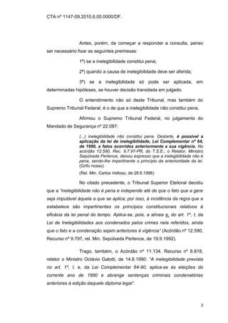 CTA nº 1147-09.2010.6.00.0000/DF.




                Antes, porém, de começar a responder a consulta, penso
ser necessário fixar as seguintes premissas:

                1ª) se a inelegibilidade constitui pena;

                2ª) quando a causa de inelegibilidade deve ser aferida;

                3ª) se a inelegibilidade só pode ser aplicada, em
determinadas hipóteses, se houver decisão transitada em julgado.

                O entendimento não só deste Tribunal, mas também do
Supremo Tribunal Federal, é o de que a inelegibilidade não constitui pena.

                Afirmou o Supremo Tribunal Federal, no julgamento do
Mandado de Segurança nº 22.087:

                (...) inelegibilidade não constitui pena. Destarte, é possível a
                aplicação da lei de inelegibilidade, Lei Complementar nº 64,
                de 1990, a fatos ocorridos anteriormente a sua vigência. No
                acórdão 12.590, Rec. 9.7.97-PR, do T.S.E., o Relator, Ministro
                Sepúlveda Pertence, deixou expresso que a inelegibilidade não é
                pena, sendo-lhe impertinente o princípio da anterioridade da lei.
                (Grifo nosso)
                (Rel. Min. Carlos Velloso, de 28.6.1996)

                No citado precedente, o Tribunal Superior Eleitoral decidiu
que a “inelegibilidade não é pena e independe até de que o fato que a gere
seja imputável àquela a que se aplica; por isso, à incidência da regra que a
estabelece são impertinentes os princípios constitucionais relativos à
eficácia da lei penal do tempo. Aplica-se, pois, a alínea e, do art. 1º, I, da
Lei de Inelegibilidades aos condenados pelos crimes nela referidos, ainda
que o fato e a condenação sejam anteriores à vigência” (Acórdão nº 12.590,
Recurso nº 9.797, rel. Min. Sepúlveda Pertence, de 19.9.1992).

                Trago, também, o Acórdão nº 11.134, Recurso nº 8.818,
relator o Ministro Octávio Galotti, de 14.8.1990: “A inelegibilidade prevista
no art. 1º, I, e, da Lei Complementar 64-90, aplica-se às eleições do
corrente ano de 1990 e abrange sentenças criminais condenatórias
anteriores à edição daquele diploma legal”.



                                                                               3
 