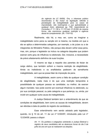 CTA nº 1147-09.2010.6.00.0000/DF.




                            da vigência da LC 64/90). Ora, o interesse público
                            recomendou e fez incluir na legislação referida a
                            penalização da inelegibilidade para os casos de
                            improbidade, não restringindo a sua aplicabilidade a
                            qualquer título; aliás/esse eg. TSE, respondendo às
                            Consultas nº 11.136 e 11.173 (em 31.05.90) da mesma
                            forma, não mencionou qualquer restrição à vigência
                            dessa lei complementar. (fls. 114/115).

                Realmente, não há, a meu ver, como se imaginar a
inelegibilidade como pena ou sanção em si mesma, na medida em que a
ela se aplica a determinadas categorias, por exemplo, a de juízes ou a de
integrantes do Ministério Público, não porque eles devam sofrer essa pena,
mas, sim, porque o legislador os incluiu na categoria daqueles que podem
exercer certo grau de influência no eleitorado. Daí, inclusive, a necessidade
de prévio afastamento definitivo de suas funções.

                O mesmo se diga a respeito dos parentes de titular de
cargo eletivo, que também sofrem a mesma restrição de elegibilidade.
Ainda   os   inalistáveis     e   os   analfabetos   padecem    de    semelhante
inelegibilidade, sem que se possa falar de imposição de pena.

                A inelegibilidade, assim como a falta de qualquer condição
de elegibilidade, nada mais é do que uma restrição temporária à
possibilidade de qualquer pessoa se candidatar, ou melhor, de exercer
algum mandato. Isso pode ocorrer por eventual influência no eleitorado, ou
por sua condição pessoal, ou pela categoria a que pertença, ou, ainda, por
incidir em qualquer outra causa de inelegibilidade.

                A Justiça Eleitoral também tem o entendimento de que as
condições de elegibilidade, bem como as causas de inelegibilidade, devem
ser aferidas à data do pedido do registro de candidatura.

                Esse entendimento vem sendo adotado pelo legislador,
quando, no § 10 do art. 11 da Lei nº 9.504/97, introduzido pela Lei nº
12.034/09, passou a dispor:

                Art. 11. Os partidos e coligações solicitarão à Justiça Eleitoral o
                registro de seus candidatos até as dezenove horas do dia 5 de
                julho do ano em que se realizarem as eleições.


                                                                                 5
 