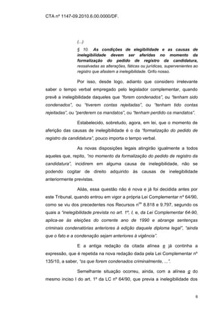 CTA nº 1147-09.2010.6.00.0000/DF.




                (...)
                § 10. As condições de elegibilidade e as causas de
                inelegibilidade devem ser aferidas no momento da
                formalização do pedido de registro da candidatura,
                ressalvadas as alterações, fáticas ou jurídicas, supervenientes ao
                registro que afastem a inelegibilidade. Grifo nosso.

                Por isso, desde logo, adianto que considero irrelevante
saber o tempo verbal empregado pelo legislador complementar, quando
prevê a inelegibilidade daqueles que “forem condenados”, ou “tenham sido
condenados”, ou “tiverem contas rejeitadas”, ou “tenham tido contas
rejeitadas”, ou “perderem os mandatos”, ou “tenham perdido os mandatos”.

                Estabelecido, sobretudo, agora, em lei, que o momento de
aferição das causas de inelegibilidade é o da “formalização do pedido de
registro da candidatura”, pouco importa o tempo verbal.

                As novas disposições legais atingirão igualmente a todos
aqueles que, repito, “no momento da formalização do pedido de registro da
candidatura”, incidirem em alguma causa de inelegibilidade, não se
podendo cogitar de direito adquirido às causas de inelegibilidade
anteriormente previstas.

                Aliás, essa questão não é nova e já foi decidida antes por
este Tribunal, quando entrou em vigor a própria Lei Complementar nº 64/90,
como se viu dos precedentes nos Recursos nos 8.818 e 9.797, segundo os
quais a “inelegibilidade prevista no art. 1º, I, e, da Lei Complementar 64-90,
aplica-se às eleições do corrente ano de 1990 e abrange sentenças
criminais condenatórias anteriores à edição daquele diploma legal”, “ainda
que o fato e a condenação sejam anteriores à vigência”.

                E a antiga redação da citada alínea e já continha a
expressão, que é repetida na nova redação dada pela Lei Complementar nº
135/10, a saber, “os que forem condenados criminalmente, ...”.

                Semelhante situação ocorreu, ainda, com a alínea g do
mesmo inciso I do art. 1º da LC nº 64/90, que previa a inelegibilidade dos


                                                                                6
 